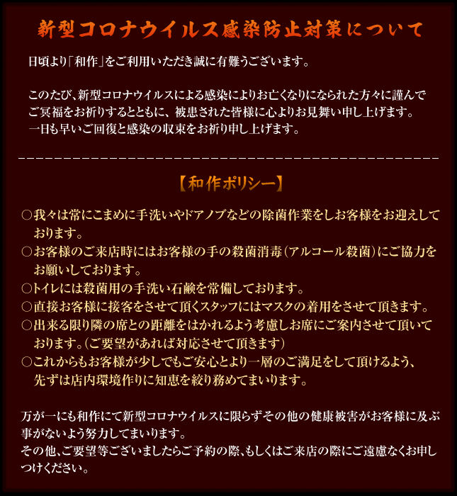 新型コロナウイルス感染防止対策について【和作ポリシー】〇我々は常にこまめに手洗いやドアノブなどの除菌作業をしお客様をお迎えしております。〇お客様のご来店時にはお客様の手の殺菌消毒(アルコール殺菌)にご協力お願いしております。〇トイレには殺菌用の手洗い石鹸を常備しております。〇直接お客様に接客をさせて頂くスタッフにはマスクの着用をさせて頂きます。〇出来る限り隣の席との距離をはかれるよう考慮しお席にご案内させて頂いております。(ご要望があれば対応させて頂きます)〇これからもお客様が少しでもご安心とより一層のご満足をして頂けるよう、先ずは店内環境作りに知恵を絞り務めてまいります。※万が一にも和作にて新型コロナウイルスに限らずその他の健康被害がお客様に及ぶ事がないよう努力してまいります。その他、ご要望等ございましたらご予約の際、もしくはご来店の際にご遠慮なくお申しつけください。
