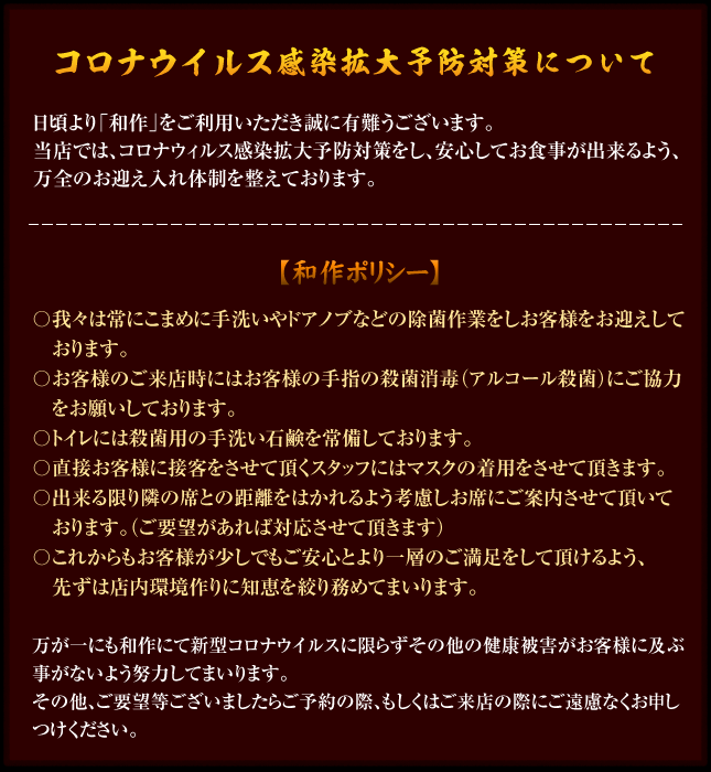 コロナウィルス感染拡大防止対策について 【和作ポリシー】〇我々は常にこまめに手洗いやドアノブなどの除菌作業をしお客様をお迎えしております。〇お客様のご来店時にはお客様の手の殺菌消毒(アルコール殺菌)にご協力お願いしております。〇トイレには殺菌用の手洗い石鹸を常備しております。〇直接お客様に接客をさせて頂くスタッフにはマスクの着用をさせて頂きます。〇出来る限り隣の席との距離をはかれるよう考慮しお席にご案内させて頂いております。(ご要望があれば対応させて頂きます)〇これからもお客様が少しでもご安心とより一層のご満足をして頂けるよう、先ずは店内環境作りに知恵を絞り務めてまいります。※万が一にも和作にて新型コロナウイルスに限らずその他の健康被害がお客様に及ぶ事がないよう努力してまいります。その他、ご要望等ございましたらご予約の際、もしくはご来店の際にご遠慮なくお申しつけください。