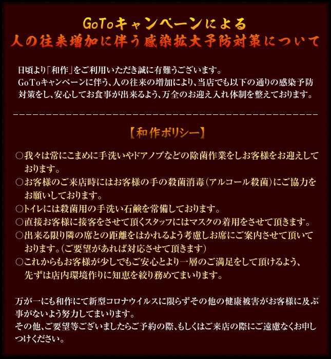 GoToキャンペーンによる人の往来増加に伴う感染拡大予防対策について【和作ポリシー】〇我々は常にこまめに手洗いやドアノブなどの除菌作業をしお客様をお迎えしております。〇お客様のご来店時にはお客様の手の殺菌消毒(アルコール殺菌)にご協力お願いしております。〇トイレには殺菌用の手洗い石鹸を常備しております。〇直接お客様に接客をさせて頂くスタッフにはマスクの着用をさせて頂きます。〇出来る限り隣の席との距離をはかれるよう考慮しお席にご案内させて頂いております。(ご要望があれば対応させて頂きます)〇これからもお客様が少しでもご安心とより一層のご満足をして頂けるよう、先ずは店内環境作りに知恵を絞り務めてまいります。※万が一にも和作にて新型コロナウイルスに限らずその他の健康被害がお客様に及ぶ事がないよう努力してまいります。その他、ご要望等ございましたらご予約の際、もしくはご来店の際にご遠慮なくお申しつけください。